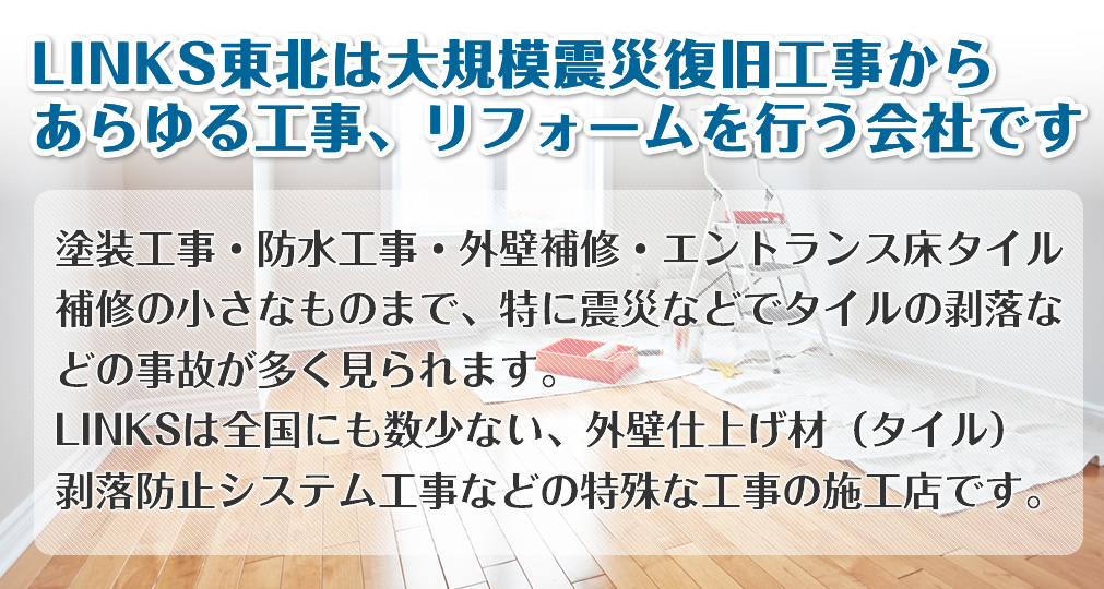 塗装工事・防水工事・外壁補修・エントランス床タイル補修の小さなものまで 特に震災などでタイルの剥落などの事故が多く見られます。 LINKSは全国にも数少ない、外壁仕上げ材（タイル）剥落防止システム工事などの特殊な工事の施工店です。